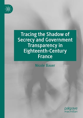 Tracing the Shadow of Secrecy and Government Transparency in Eighteenth-Century France by Bauer, Nicole