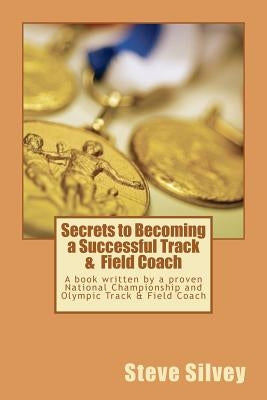 Secrets to Becoming a Successful Track & Field Coach: A book written by a proven National Championship and Olympic Track & Field Coach by Silvey, Steve