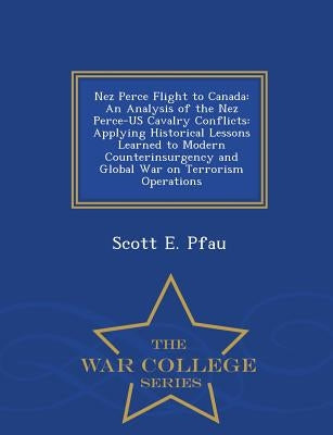 Nez Perce Flight to Canada: An Analysis of the Nez Perce-Us Cavalry Conflicts: Applying Historical Lessons Learned to Modern Counterinsurgency and by Pfau, Scott E.