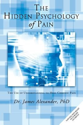 The Hidden Psychology of Pain: The Use of Understanding to Heal Chronic Pain by Alexander, James