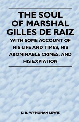 The Soul of Marshal Gilles de Raiz - With Some Account of His Life and Times, His Abominable Crimes, and His Expiation by Lewis, D. B. Wyndham