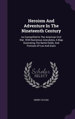 Heroism And Adventure In The Nineteenth Century: As Exemplified In The American Civil War. With Numerous Anecdotes, A Map Illustrating The Battle-fiel by Stacke, Henry