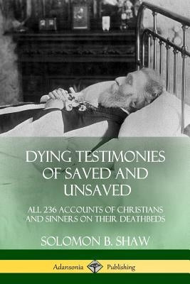 Dying Testimonies of Saved and Unsaved: All 236 Accounts of Christians and Sinners on their Deathbeds by Shaw, Solomon B.
