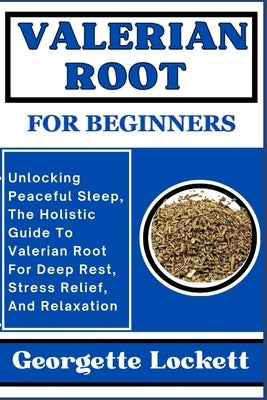Valerian Root for Beginners: Unlocking Peaceful Sleep, The Holistic Guide To Valerian Root For Deep Rest, Stress Relief, And Relaxation by Lockett, Georgette