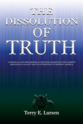 The Dissolution of Truth: A Political And Philosophical Treatise Examining the Current Ideological Plague That is Attempting to Destroy America by Lursen, Terry E.