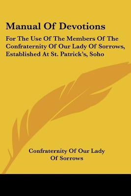 Manual Of Devotions: For The Use Of The Members Of The Confraternity Of Our Lady Of Sorrows, Established At St. Patrick's, Soho by Confraternity of Our Lady of Sorrows