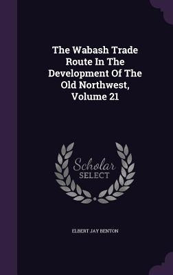 The Wabash Trade Route In The Development Of The Old Northwest, Volume 21 by Benton, Elbert Jay
