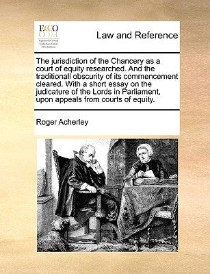 The Jurisdiction of the Chancery as a Court of Equity Researched. and the Traditionall Obscurity of Its Commencement Cleared. with a Short Essay on th by Acherley, Roger