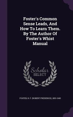 Foster's Common Sense Leads, And How To Learn Them. By The Author Of Foster's Whist Manual by Foster, R. F. (Robert Frederick) 1853-1