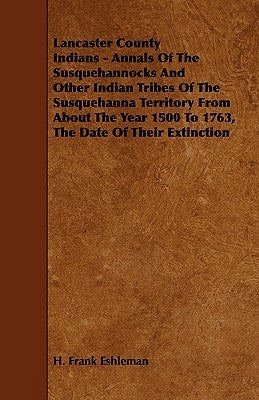 Lancaster County Indians - Annals of the Susquehannocks and Other Indian Tribes of the Susquehanna Territory from about the Year 1500 to 1763, the Dat by Eshleman, H. Frank