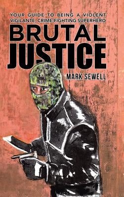 Brutal Justice: Your Guide to Being a Violent Vigilante, Crime-fighting Superhero by Sewell, Mark