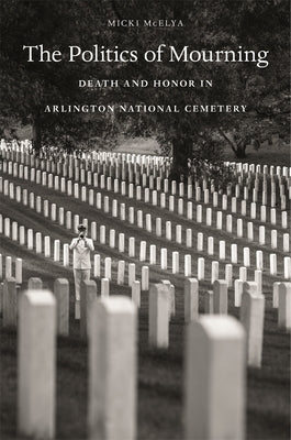 Politics of Mourning: Death and Honor in Arlington National Cemetery by McElya, Micki