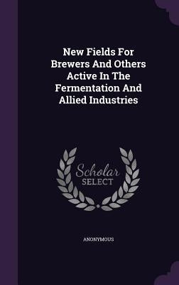 New Fields For Brewers And Others Active In The Fermentation And Allied Industries by Anonymous