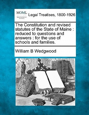 The Constitution and Revised Statutes of the State of Maine: Reduced to Questions and Answers: For the Use of Schools and Families. by Wedgwood, William B.