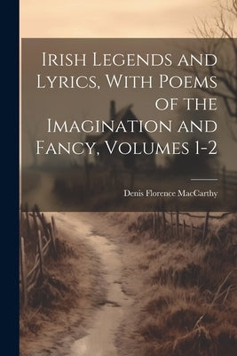 Irish Legends and Lyrics, With Poems of the Imagination and Fancy, Volumes 1-2 by MacCarthy, Denis Florence
