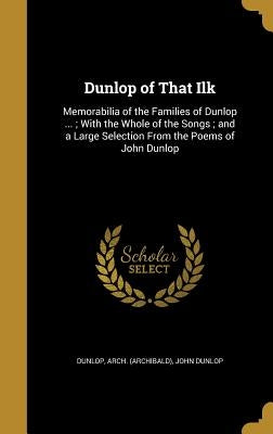 Dunlop of That Ilk: Memorabilia of the Families of Dunlop ...; With the Whole of the Songs; and a Large Selection From the Poems of John Dunlop by Dunlop, Arch (Archibald)