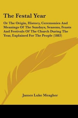 The Festal Year: Or The Origin, History, Ceremonies And Meanings Of The Sundays, Seasons, Feasts And Festivals Of The Church During The Year, Explaine by Meagher, James Luke