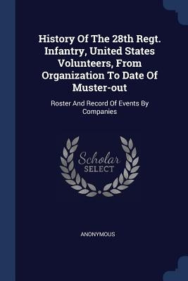 History Of The 28th Regt. Infantry, United States Volunteers, From Organization To Date Of Muster-out: Roster And Record Of Events By Companies by Anonymous
