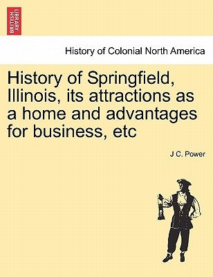 History of Springfield, Illinois, Its Attractions as a Home and Advantages for Business, Etc by Power, J. C.