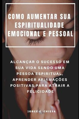 Como Aumentar Sua Espiritualidade Emocional E Pessoal: Alcançar O Sucesso Em Sua Vida Sendo Uma Pessoa Espiritual, Aprender Afirmações Positivas Para by Almeida, Rita