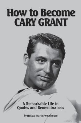 How to Become CARY GRANT: A Remarkable Life in Quotes and Remembrances by Woodhouse, Horace Martin