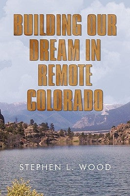 Building Our Dream in Remote Colorado by Wood, Stephen L.
