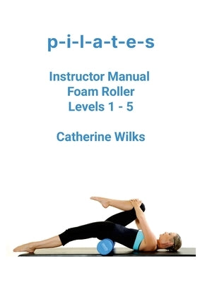 p-i-l-a-t-e-s Instructor Manual Foam Roller - Levels 1 - 5: Foam Roller Pilates by Wilks, Catherine