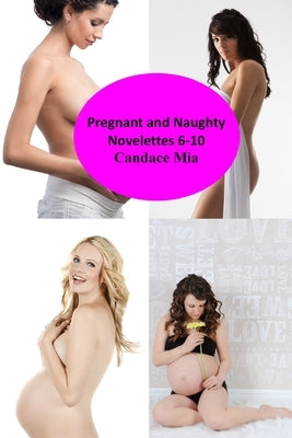 Pregnant and Naughty: Novelettes 6-10 by Mia, Candace