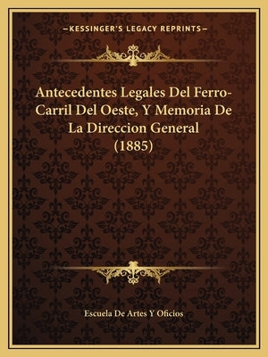 Antecedentes Legales Del Ferro-Carril Del Oeste, Y Memoria De La Direccion General (1885) by Escuela de Artes Y Oficios