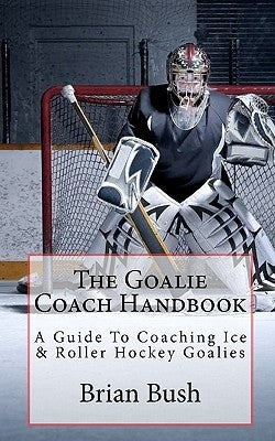 The Goalie Coach Handbook: A Guide To Coaching Ice & Roller Hockey Goalies by Bush, Brian