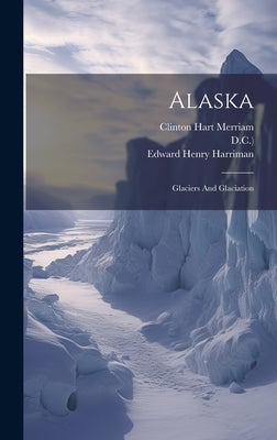 Alaska: Glaciers And Glaciation by Harriman, Edward Henry