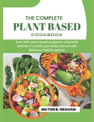 The Complete Plant Based Cookbook: Over 100+ plant-based recipes for a flavorful journey to nourish your body and soul with delicious, healthy options by B. Graham, Milton
