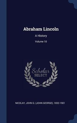 Abraham Lincoln: A History; Volume 10 by Nicolay, John G. (John George) 1832-190
