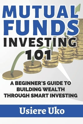 Mutual Funds Investing 101: A Beginner's Guide to Building Wealth Through Smart Investing by Uko, Usiere