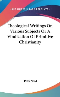 Theological Writings On Various Subjects Or A Vindication Of Primitive Christianity by Nead, Peter