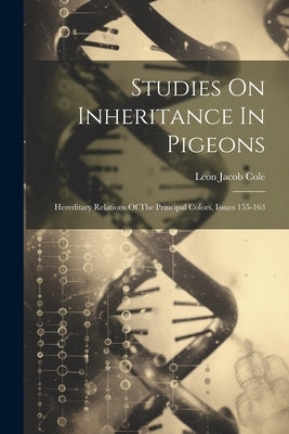 Studies On Inheritance In Pigeons: Hereditary Relations Of The Principal Colors, Issues 155-163 by Cole, Leon Jacob