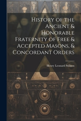 History of the Ancient & Honorable Fraternity of Free & Accepted Masons, & Concordant Orders by Stillson, Henry Leonard