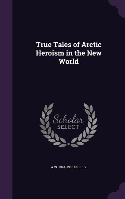 True Tales of Arctic Heroism in the New World by Greely, A. W. 1844-1935