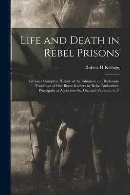 Life and Death in Rebel Prisons: Giving a Complete History of the Inhuman and Barbarous Treatment of Our Brave Soldiers by Rebel Authorities, Principa by Kellogg, Robert H.