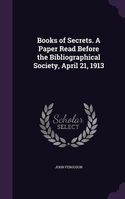 Books of Secrets. A Paper Read Before the Bibliographical Society, April 21, 1913 by Ferguson, John