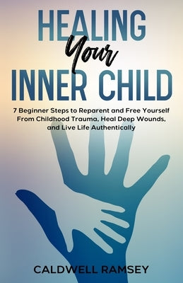 Healing Your Inner Child: 7 Beginner Steps to Reparent and Free Yourself From Past Childhood Trauma, Heal Deep Wounds, and Live Life Authentically. by Ramsey, Caldwell