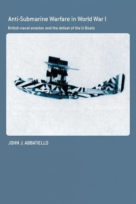 Anti-Submarine Warfare in World War I: British Naval Aviation and the Defeat of the U-Boats by Abbatiello, John