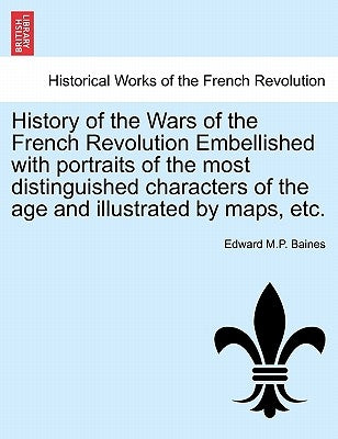 History of the Wars of the French Revolution Embellished with portraits of the most distinguished characters of the age and illustrated by maps, etc. by Baines, Edward M. P.