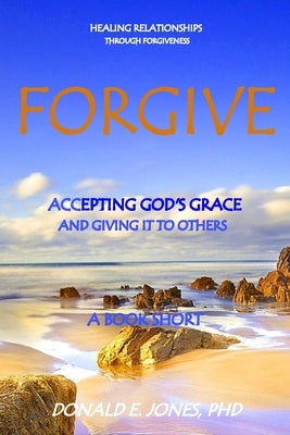 Forgive Healing Relationships Through Forgiveness Accepting God's Grace And Giving It To Others A Book Short by Jones, Donald E.