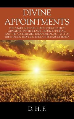 Divine Appointments: The Power and the Glory of Jesus Christ Appearing in The Islamic Republic of Iran, and the Accelerated Paranormal Activity of the by F, D. H.