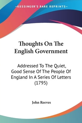 Thoughts On The English Government: Addressed To The Quiet, Good Sense Of The People Of England In A Series Of Letters (1795) by Reeves, John