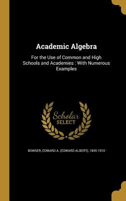 Academic Algebra: For the Use of Common and High Schools and Academies: With Numerous Examples by Bowser, Edward a. (Edward Albert) 1845-