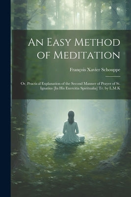 An Easy Method of Meditation: Or, Practical Explanation of the Second Manner of Prayer of St. Ignatius [In His Exercitia Spiritualia] Tr. by L.M.K by Schouppe, Fran&#195;&#167;ois Xavier