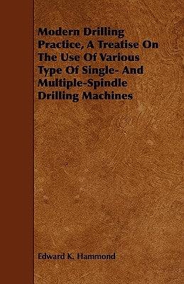 Modern Drilling Practice, A Treatise On The Use Of Various Type Of Single- And Multiple-Spindle Drilling Machines by Hammond, Edward K.