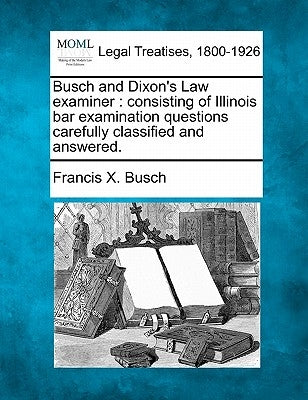 Busch and Dixon's Law Examiner: Consisting of Illinois Bar Examination Questions Carefully Classified and Answered. by Busch, Francis X.